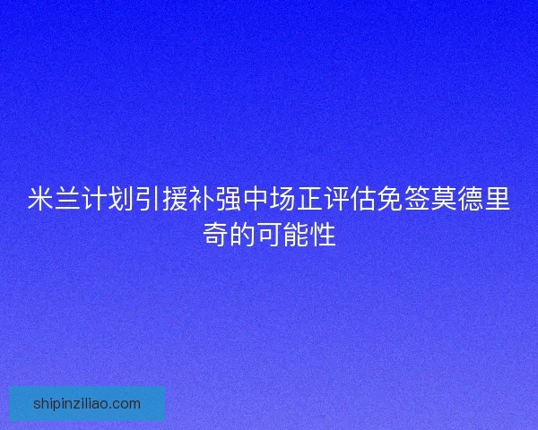 米兰计划引援补强中场正评估免签莫德里奇的可能性