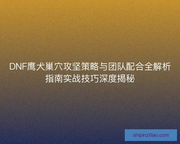 DNF鹰犬巢穴攻坚策略与团队配合全解析指南实战技巧深度揭秘