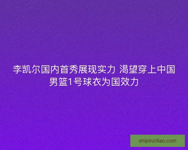 李凯尔国内首秀展现实力 渴望穿上中国男篮1号球衣为国效力